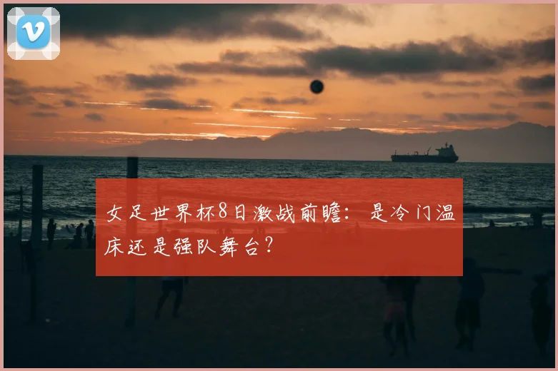 女足世界杯8日激战前瞻：是冷门温床还是强队舞台？