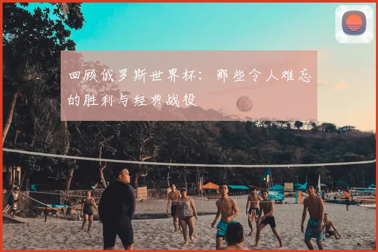 回顾俄罗斯世界杯：那些令人难忘的胜利与经典战役