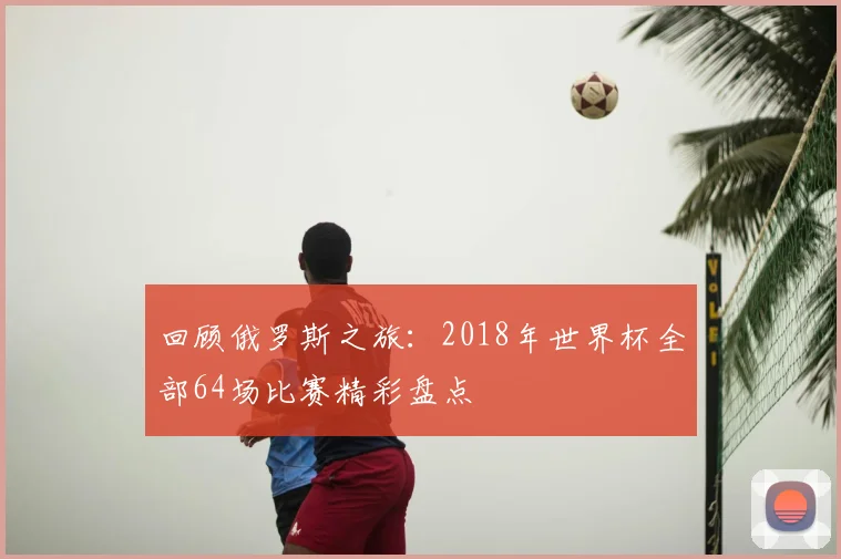 回顾俄罗斯之旅：2018年世界杯全部64场比赛精彩盘点