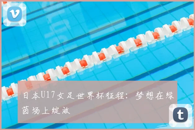 日本U17女足世界杯征程：梦想在绿茵场上绽放