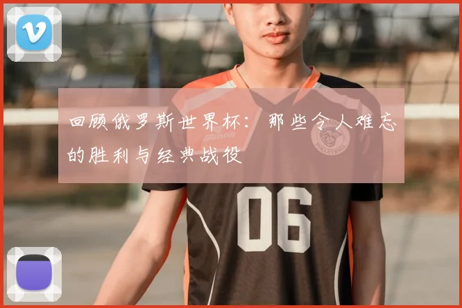 回顾俄罗斯世界杯：那些令人难忘的胜利与经典战役