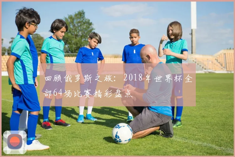 回顾俄罗斯之旅：2018年世界杯全部64场比赛精彩盘点