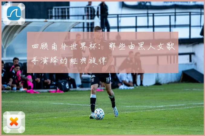 回顾南非世界杯：那些由黑人女歌手演绎的经典旋律