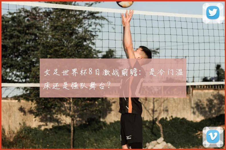 女足世界杯8日激战前瞻：是冷门温床还是强队舞台？