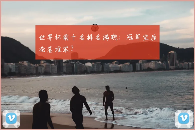 世界杯前十名排名揭晓：冠军宝座花落谁家？