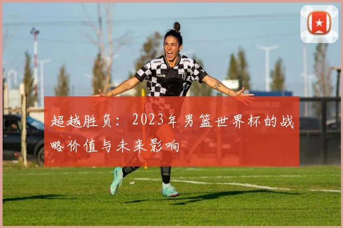 超越胜负：2023年男篮世界杯的战略价值与未来影响