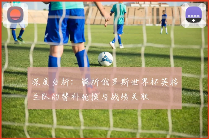 深度分析：解析俄罗斯世界杯英格兰队的替补轮换与战绩关联